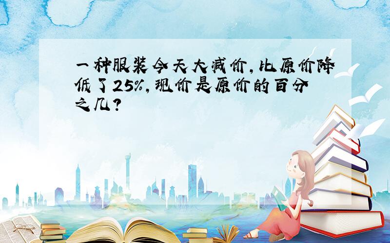 一种服装今天大减价，比原价降低了25%，现价是原价的百分之几？