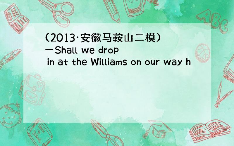 (2013·安徽马鞍山二模)—Shall we drop in at the Williams on our way h