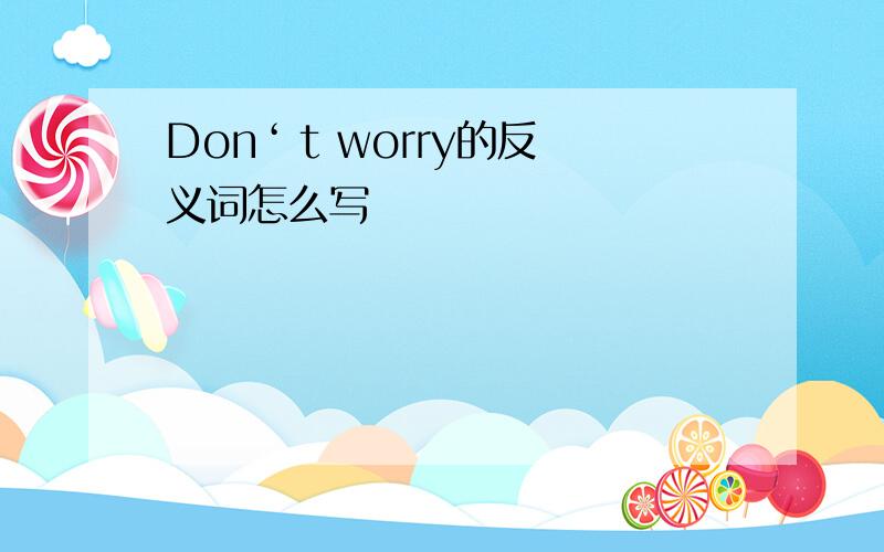 Don‘ t worry的反义词怎么写