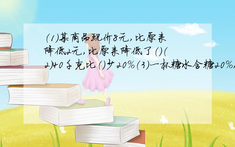 （1）某商品现价8元,比原来降低2元,比原来降低了（）（2）40千克比（）少20%（3)一杯糖水含糖20%,则糖与水的最