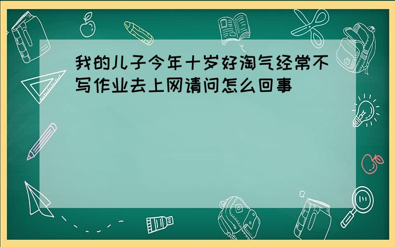 我的儿子今年十岁好淘气经常不写作业去上网请问怎么回事