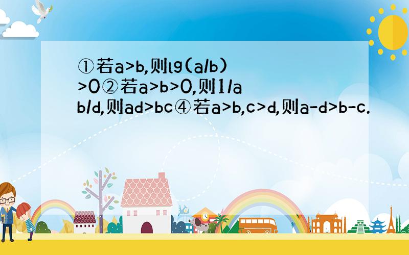 ①若a>b,则lg(a/b)>0②若a>b>0,则1/ab/d,则ad>bc④若a>b,c>d,则a-d>b-c.