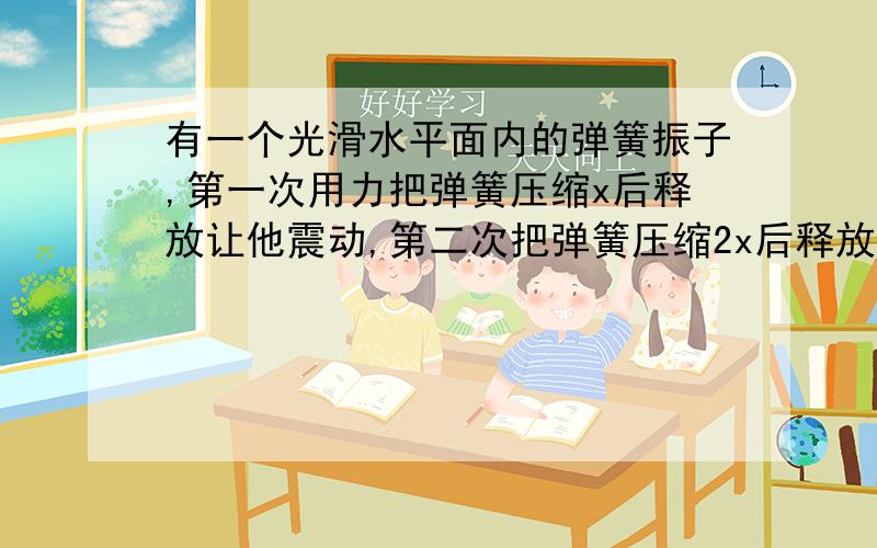 有一个光滑水平面内的弹簧振子,第一次用力把弹簧压缩x后释放让他震动,第二次把弹簧压缩2x后释放