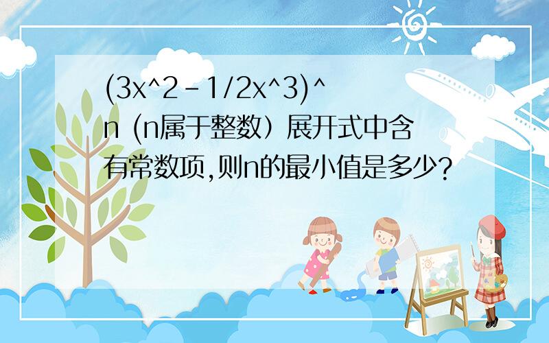 (3x^2-1/2x^3)^n (n属于整数）展开式中含有常数项,则n的最小值是多少?