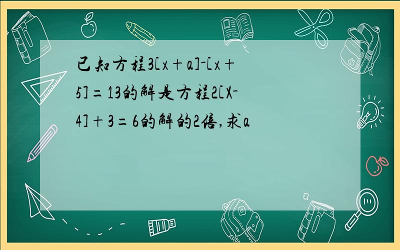 已知方程3[x+a]-[x+5]=13的解是方程2[X-4]+3=6的解的2倍,求a