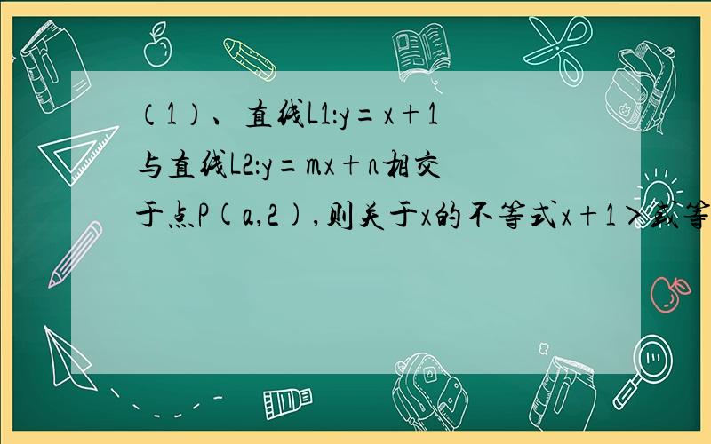 （1）、直线L1：y=x+1与直线L2：y=mx+n相交于点P(a,2),则关于x的不等式x+1＞或等于mx+n的解集为