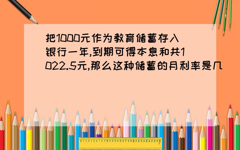 把1000元作为教育储蓄存入银行一年,到期可得本息和共1022.5元,那么这种储蓄的月利率是几