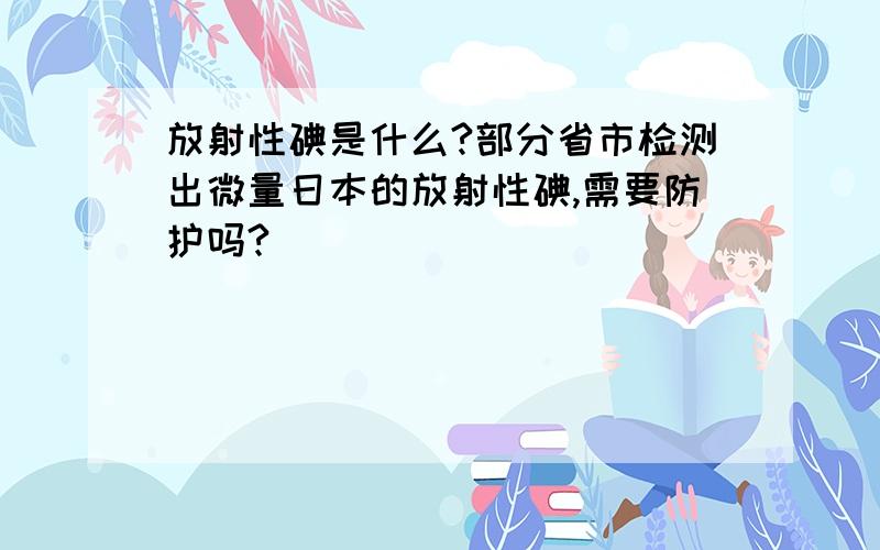 放射性碘是什么?部分省市检测出微量日本的放射性碘,需要防护吗?