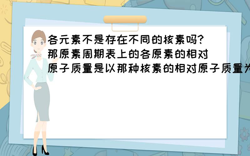 各元素不是存在不同的核素吗?那原素周期表上的各原素的相对原子质量是以那种核素的相对原子质量为准的呢