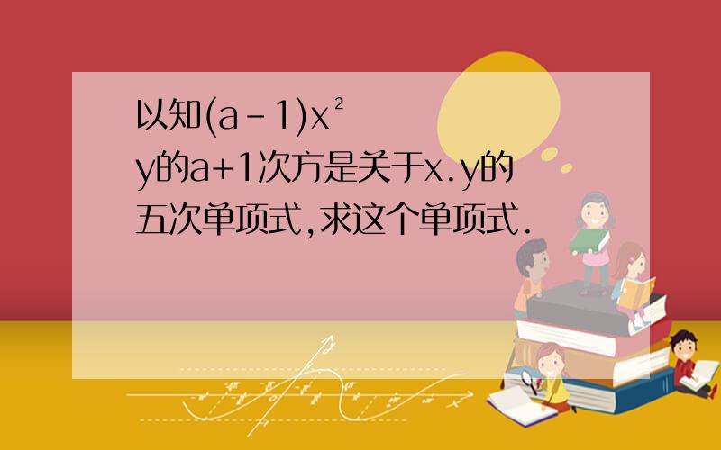 以知(a-1)x²y的a+1次方是关于x.y的五次单项式,求这个单项式.