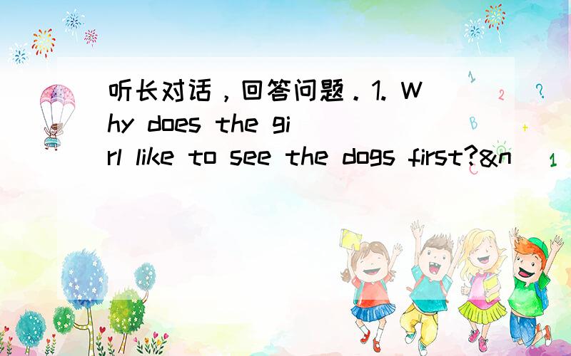 听长对话，回答问题。1. Why does the girl like to see the dogs first?&n