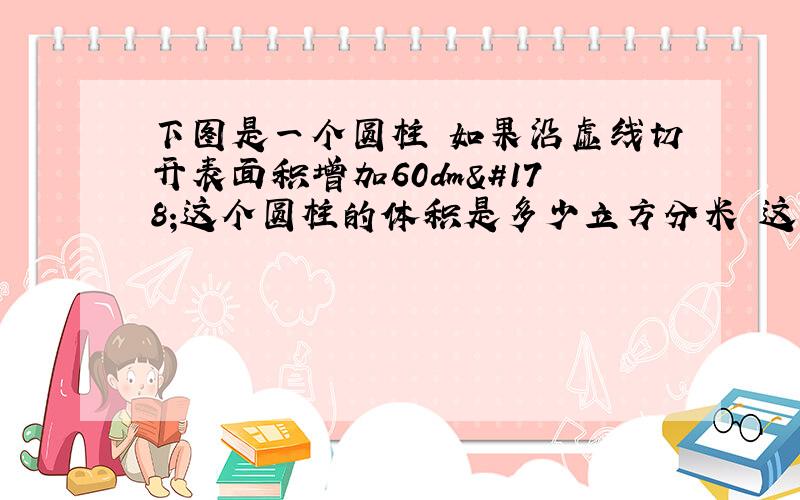 下图是一个圆柱 如果沿虚线切开表面积增加60dm²这个圆柱的体积是多少立方分米 这个圆柱的高是5DM