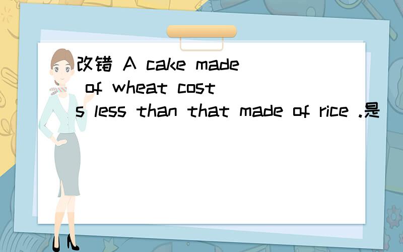 改错 A cake made of wheat costs less than that made of rice .是