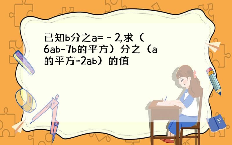 已知b分之a= - 2,求（6ab-7b的平方）分之（a的平方-2ab）的值