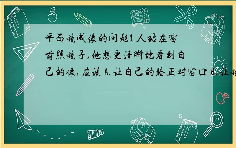 平面镜成像的问题1 人站在窗前照镜子,他想更清晰地看到自己的像,应该 A.让自己的脸正对窗口 B.让镜面正对窗口 C.让