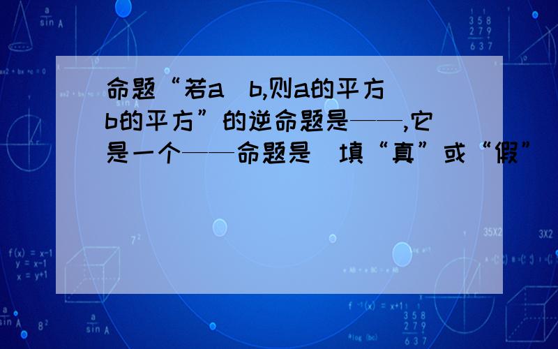 命题“若a〉b,则a的平方〉b的平方”的逆命题是——,它是一个——命题是（填“真”或“假”）