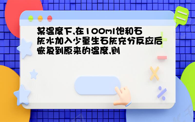 某温度下,在100ml饱和石灰水加入少量生石灰充分反应后恢复到原来的温度,则