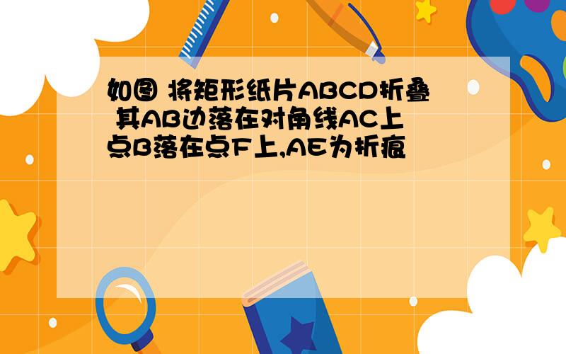 如图 将矩形纸片ABCD折叠 其AB边落在对角线AC上 点B落在点F上,AE为折痕