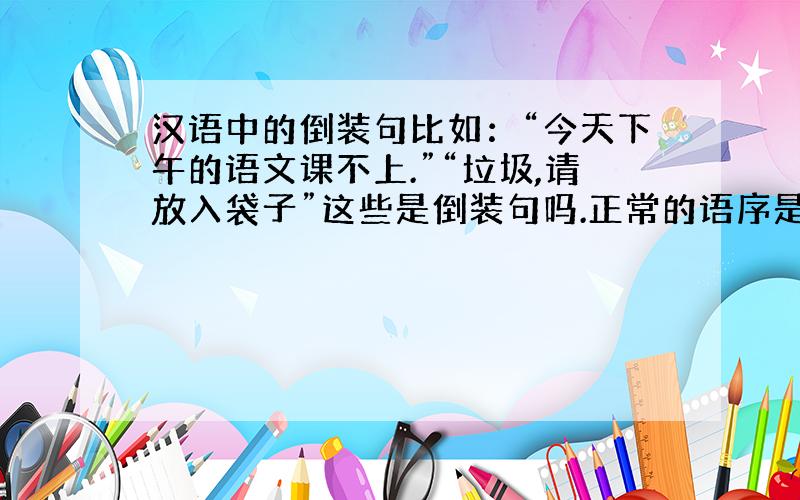 汉语中的倒装句比如：“今天下午的语文课不上.”“垃圾,请放入袋子”这些是倒装句吗.正常的语序是“今天不上下午的语文课”“