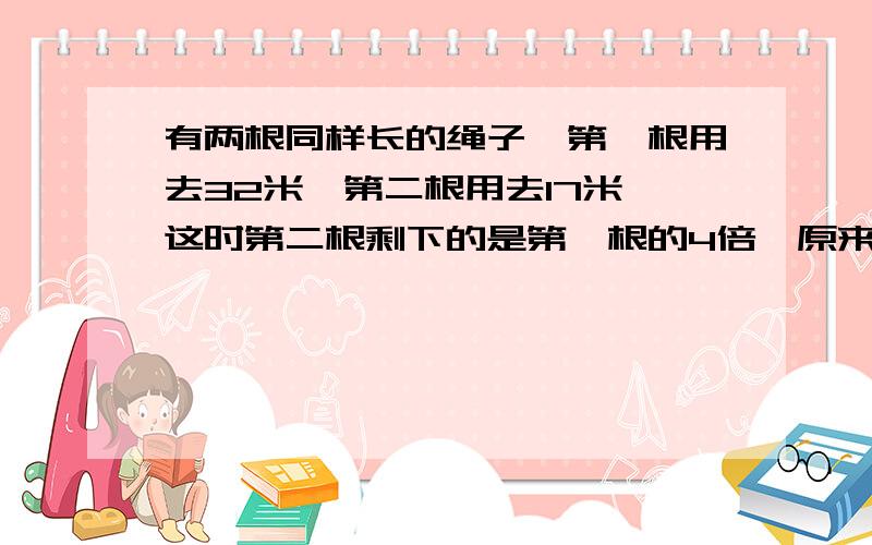 有两根同样长的绳子,第一根用去32米,第二根用去17米,这时第二根剩下的是第一根的4倍,原来两根绳子各多少米?