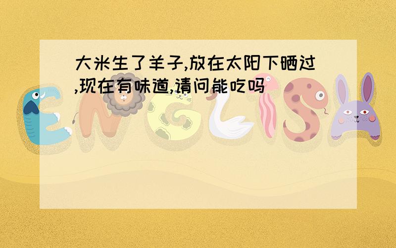 大米生了羊子,放在太阳下晒过,现在有味道,请问能吃吗