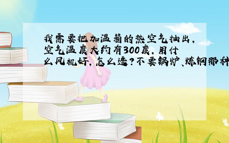 我需要把加温箱的热空气抽出,空气温度大约有300度,用什么风机好,怎么选?不要锅炉、炼钢那种大风机.