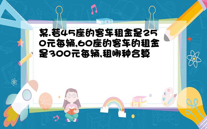 某.若45座的客车租金是250元每辆,60座的客车的租金是300元每辆,租哪种合算