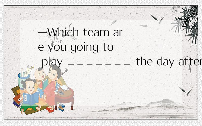 —Which team are you going to play _______ the day after tomo