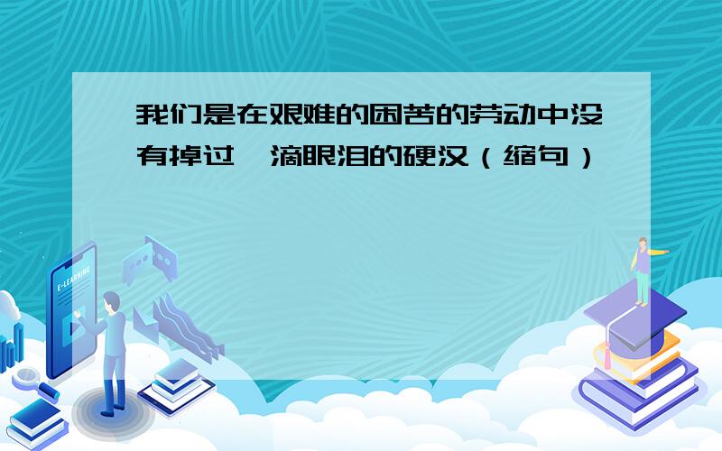 我们是在艰难的困苦的劳动中没有掉过一滴眼泪的硬汉（缩句）