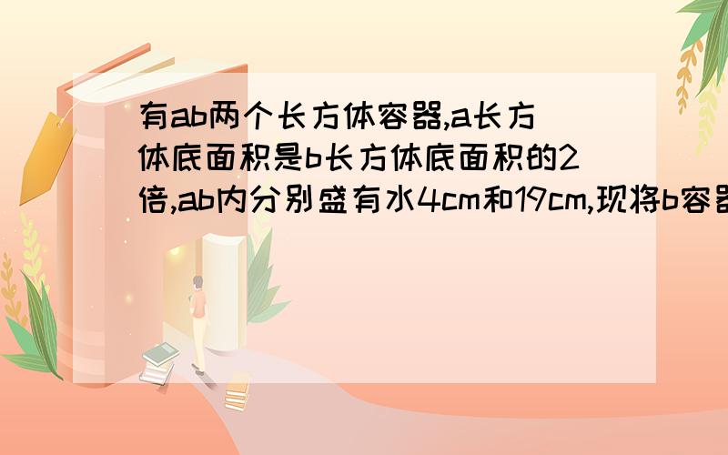 有ab两个长方体容器,a长方体底面积是b长方体底面积的2倍,ab内分别盛有水4cm和19cm,现将b容器的水倒入a,