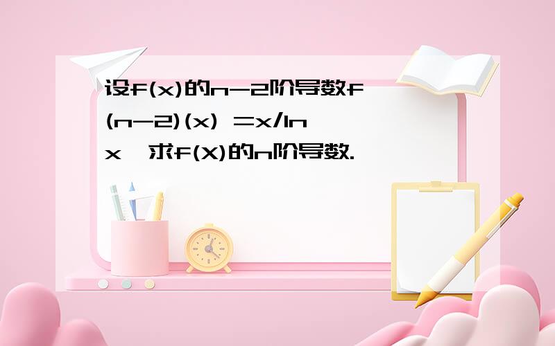 设f(x)的n-2阶导数f^(n-2)(x) =x/lnx,求f(X)的n阶导数.