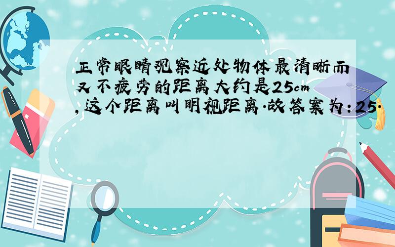 正常眼睛观察近处物体最清晰而又不疲劳的距离大约是25cm，这个距离叫明视距离．故答案为：25．