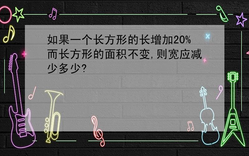 如果一个长方形的长增加20%而长方形的面积不变,则宽应减少多少?