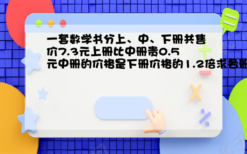 一套数学书分上、中、下册共售价7.3元上册比中册贵0.5元中册的价格是下册价格的1.2倍求各册价格多少元