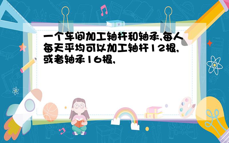 一个车间加工轴杆和轴承,每人每天平均可以加工轴杆12根,或者轴承16根,