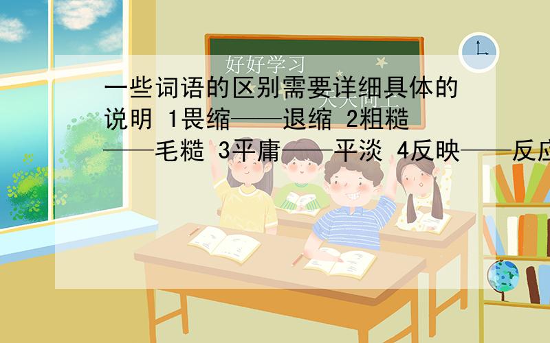 一些词语的区别需要详细具体的说明 1畏缩——退缩 2粗糙——毛糙 3平庸——平淡 4反映——反应 5精确——精细 6浅薄