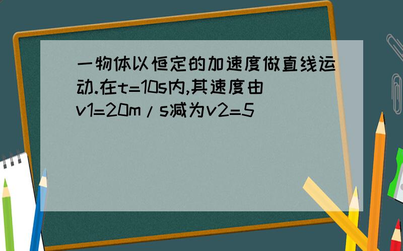 一物体以恒定的加速度做直线运动.在t=10s内,其速度由v1=20m/s减为v2=5