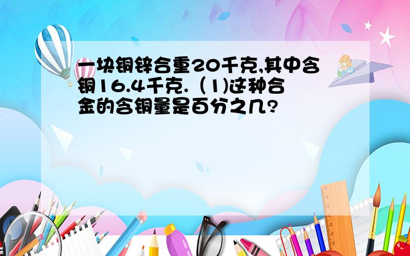 一块铜锌合重20千克,其中含铜16.4千克.（1)这种合金的含铜量是百分之几?