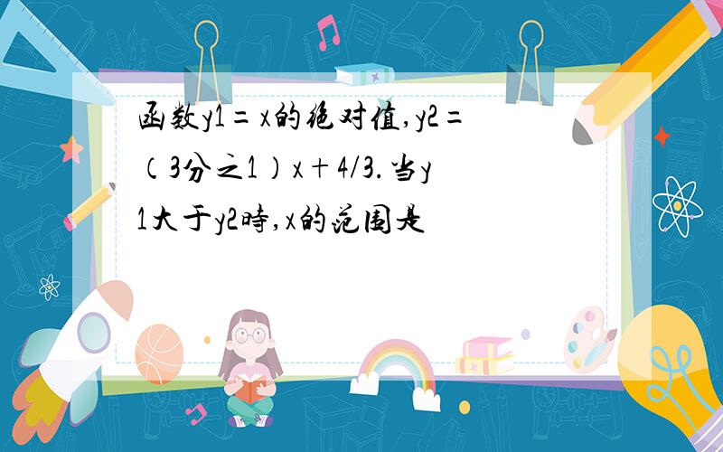 函数y1=x的绝对值,y2=（3分之1）x+4/3.当y1大于y2时,x的范围是