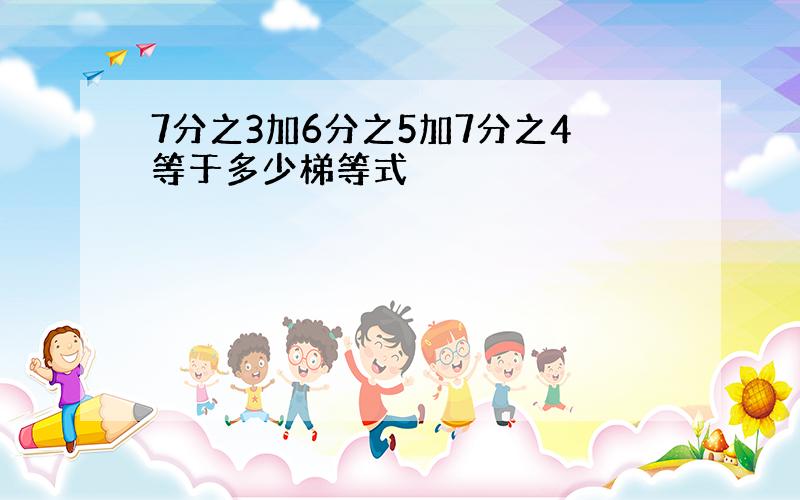 7分之3加6分之5加7分之4等于多少梯等式