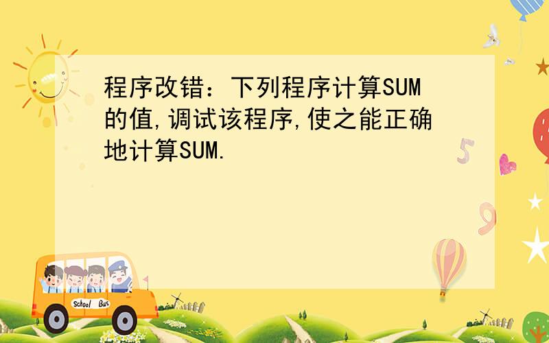 程序改错：下列程序计算SUM的值,调试该程序,使之能正确地计算SUM.