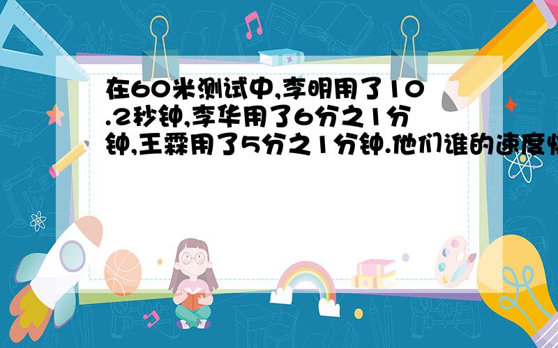 在60米测试中,李明用了10.2秒钟,李华用了6分之1分钟,王霖用了5分之1分钟.他们谁的速度快,为什么?