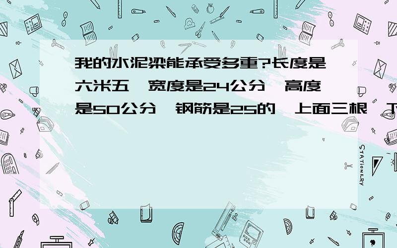 我的水泥梁能承受多重?长度是六米五,宽度是24公分,高度是50公分,钢筋是25的,上面三根,下面三根,中间是两根18的,