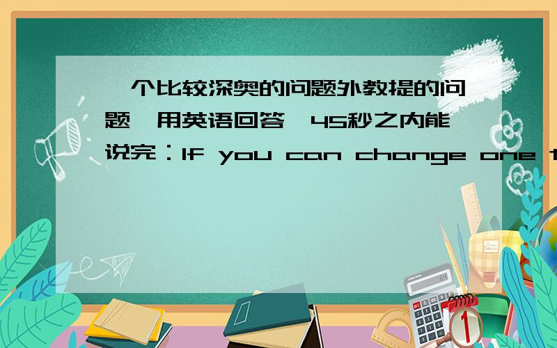 一个比较深奥的问题外教提的问题,用英语回答,45秒之内能说完：If you can change one thing i