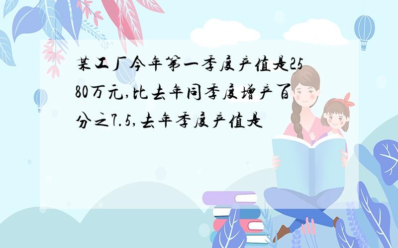 某工厂今年第一季度产值是2580万元,比去年同季度增产百分之7.5,去年季度产值是