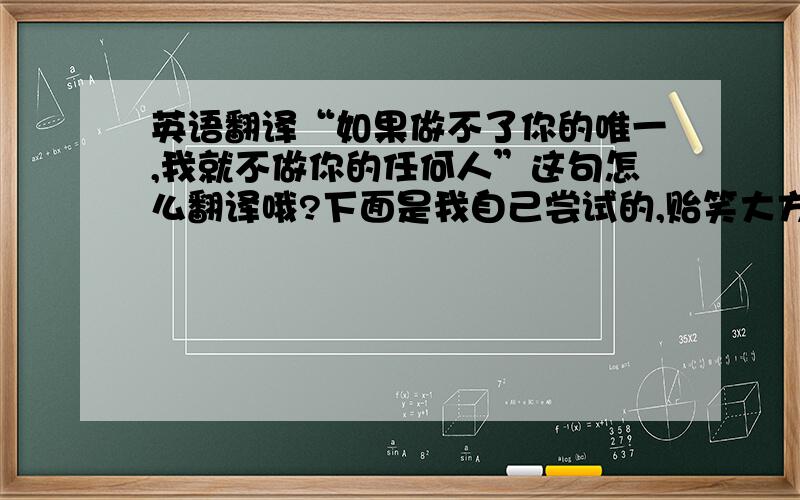 英语翻译“如果做不了你的唯一,我就不做你的任何人”这句怎么翻译哦?下面是我自己尝试的,贻笑大方了：“If I could