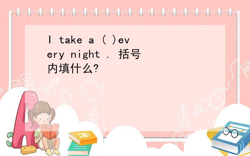 I take a ( )every night . 括号内填什么?