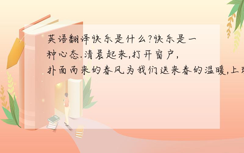 英语翻译快乐是什么?快乐是一种心态.清晨起来,打开窗户,扑面而来的春风为我们送来春的温暖,上班路上看到路边含苞待放的花蕾