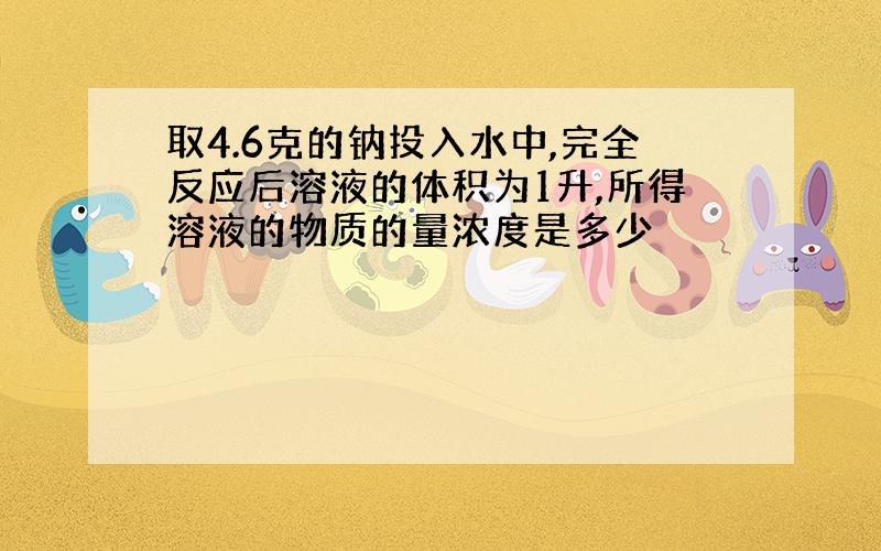 取4.6克的钠投入水中,完全反应后溶液的体积为1升,所得溶液的物质的量浓度是多少