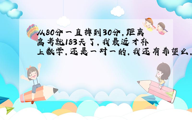 从80分一直掉到30分,距离高考就183天了,我最近才补上数学,还是一对一的,我还有希望么,真的有点着急和害怕了,说真的